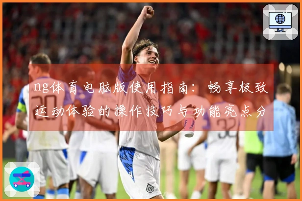 ng体育电脑版使用指南：畅享极致运动体验的操作技巧与功能亮点分享