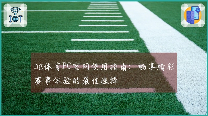 ng体育PC官网使用指南：畅享精彩赛事体验的最佳选择