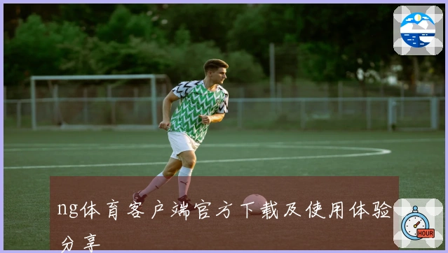 ng体育客户端官方下载及使用体验分享