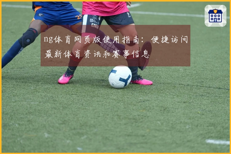 ng体育网页版使用指南：便捷访问最新体育资讯和赛事信息