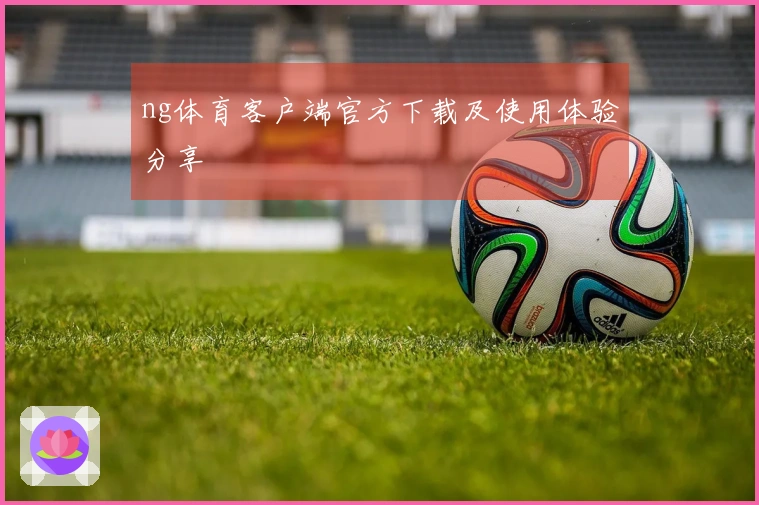 ng体育客户端官方下载及使用体验分享